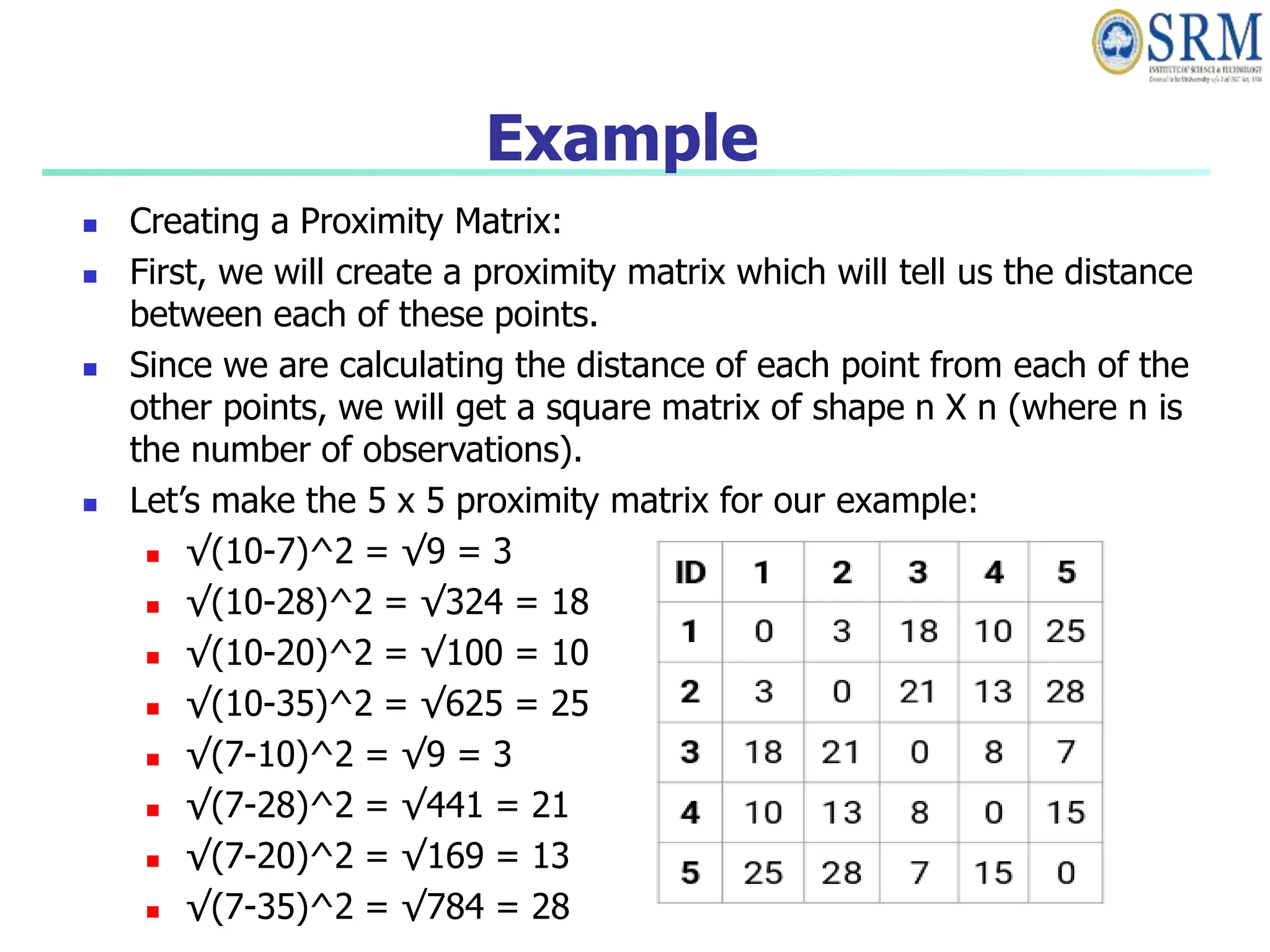Example
 Creating a Proximity Matrix:
 First, we will create a proximity matrix which will tell us the distance
between each of these points.
 Since we are calculating the distance of each point from each of the
other points, we will get a square matrix of shape n X n (where n is
the number of observations).
 Let’s make the 5 x 5 proximity matrix for our example:
 √(10-7)^2 = √9 = 3
 √(10-28)^2 = √324 = 18
 √(10-20)^2 = √100 = 10
 √(10-35)^2 = √625 = 25
 √(7-10)^2 = √9 = 3
 √(7-28)^2 = √441 = 21
 √(7-20)^2 = √169 = 13
 √(7-35)^2 = √784 = 28
 