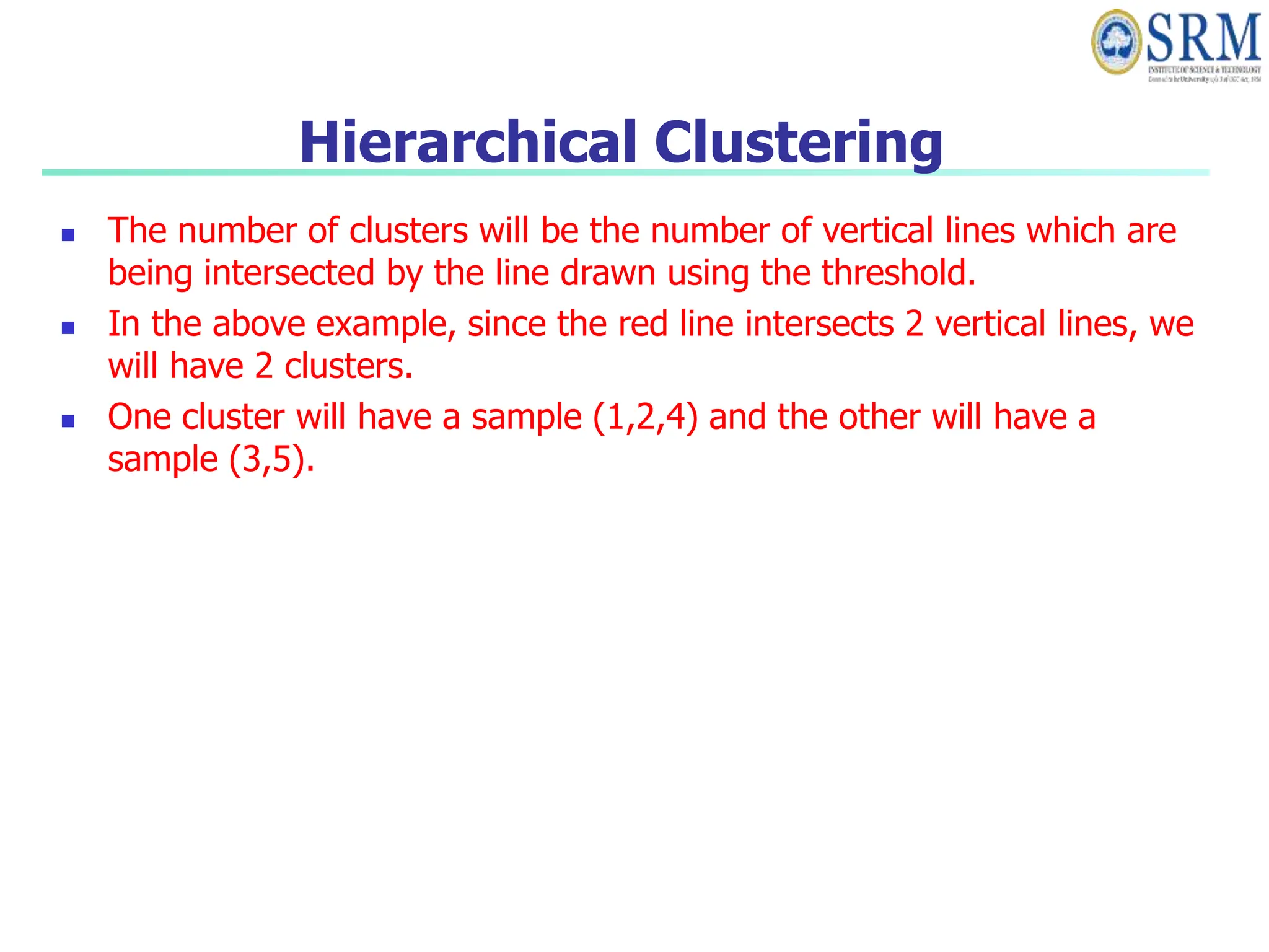 Hierarchical Clustering
 The number of clusters will be the number of vertical lines which are
being intersected by the line drawn using the threshold.
 In the above example, since the red line intersects 2 vertical lines, we
will have 2 clusters.
 One cluster will have a sample (1,2,4) and the other will have a
sample (3,5).
 