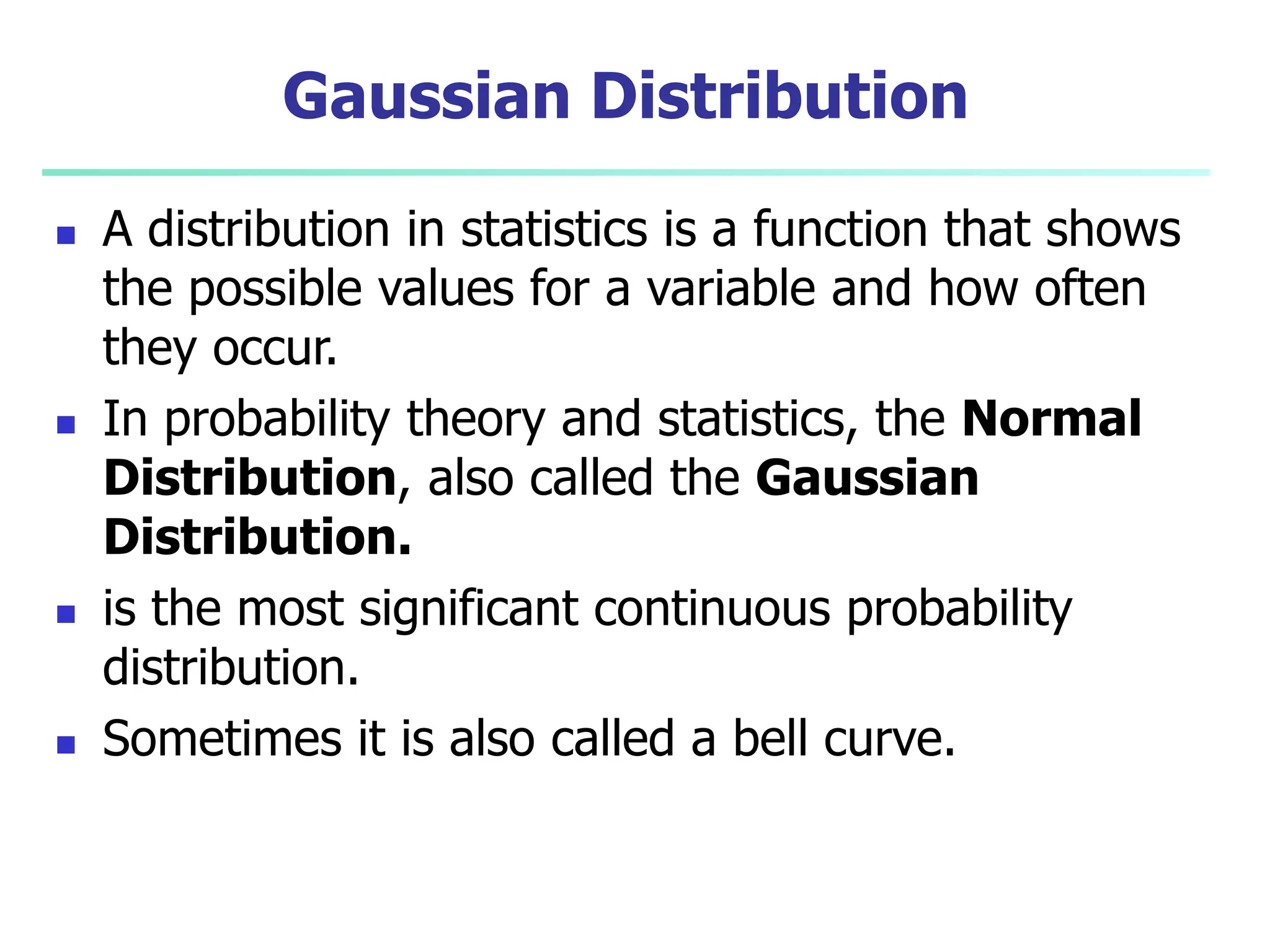Gaussian Distribution
 A distribution in statistics is a function that shows
the possible values for a variable and how often
they occur.
 In probability theory and statistics, the Normal
Distribution, also called the Gaussian
Distribution.
 is the most significant continuous probability
distribution.
 Sometimes it is also called a bell curve.
 
