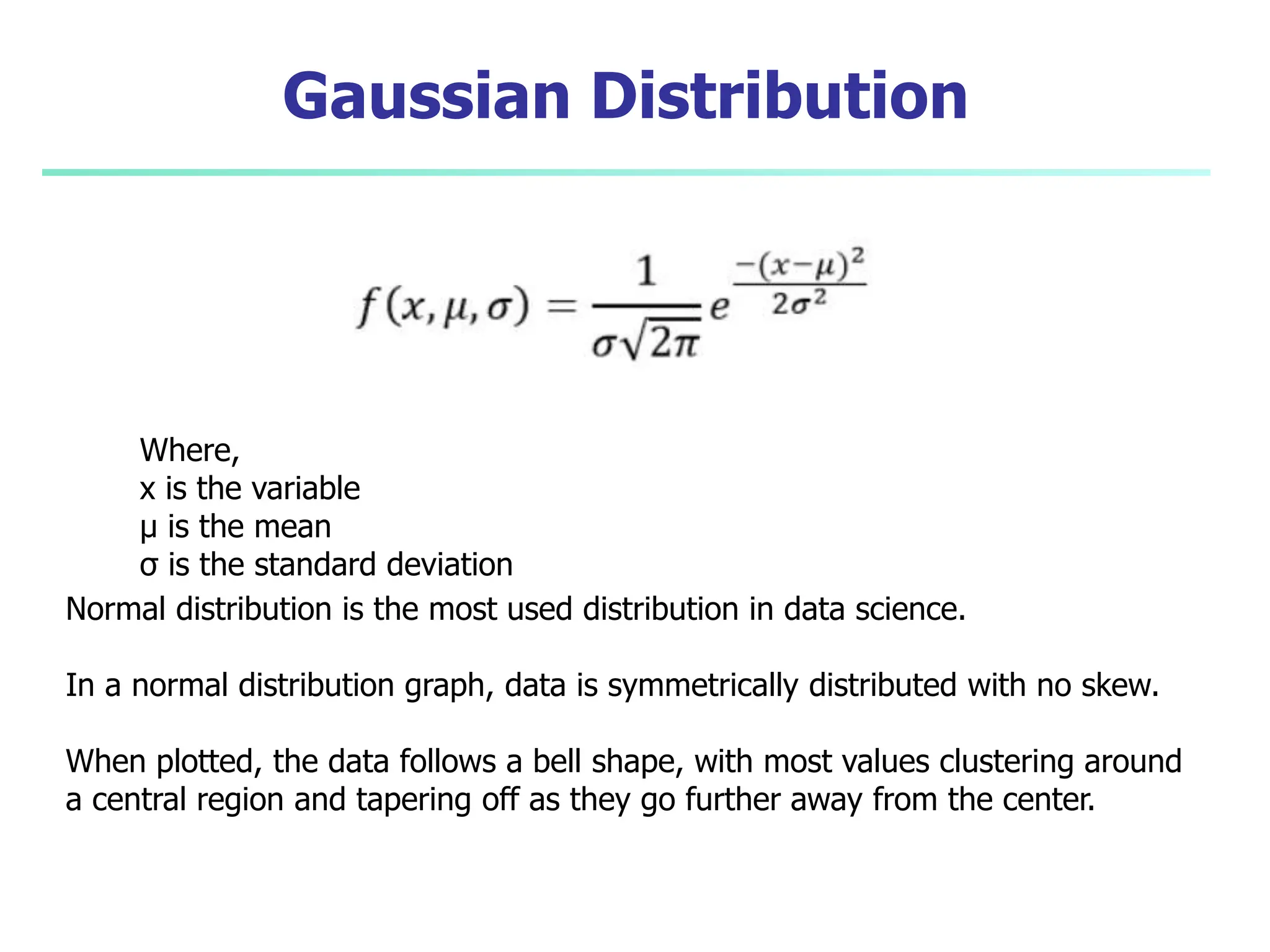 Gaussian Distribution
Where,
x is the variable
μ is the mean
σ is the standard deviation
Normal distribution is the most used distribution in data science.
In a normal distribution graph, data is symmetrically distributed with no skew.
When plotted, the data follows a bell shape, with most values clustering around
a central region and tapering off as they go further away from the center.
 