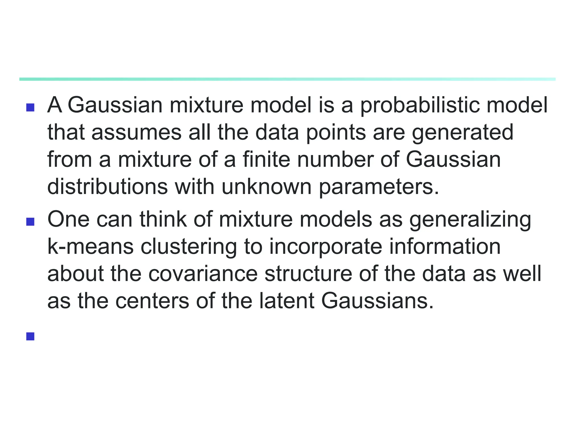  A Gaussian mixture model is a probabilistic model
that assumes all the data points are generated
from a mixture of a finite number of Gaussian
distributions with unknown parameters.
 One can think of mixture models as generalizing
k-means clustering to incorporate information
about the covariance structure of the data as well
as the centers of the latent Gaussians.

 
