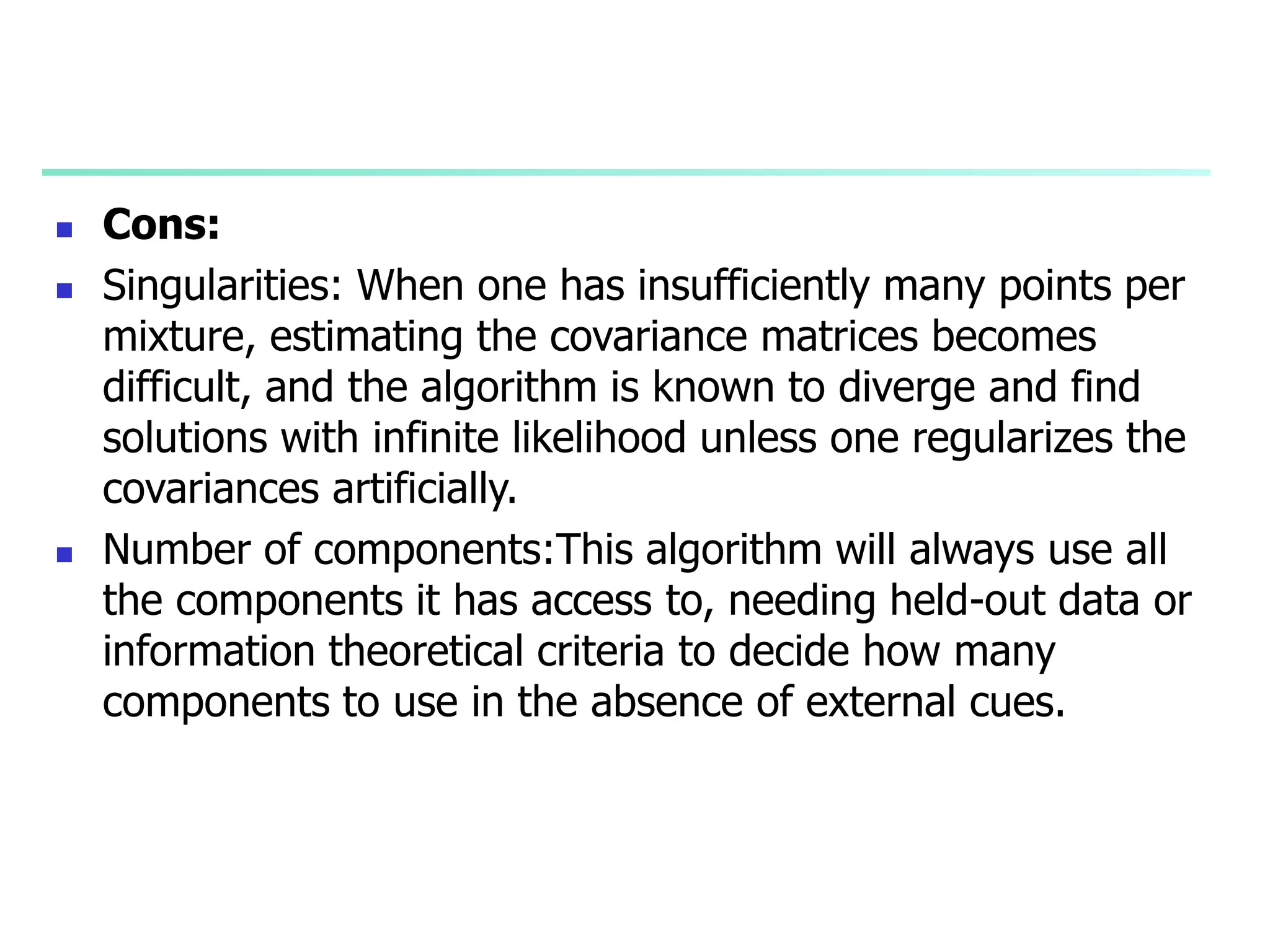  Cons:
 Singularities: When one has insufficiently many points per
mixture, estimating the covariance matrices becomes
difficult, and the algorithm is known to diverge and find
solutions with infinite likelihood unless one regularizes the
covariances artificially.
 Number of components:This algorithm will always use all
the components it has access to, needing held-out data or
information theoretical criteria to decide how many
components to use in the absence of external cues.
 