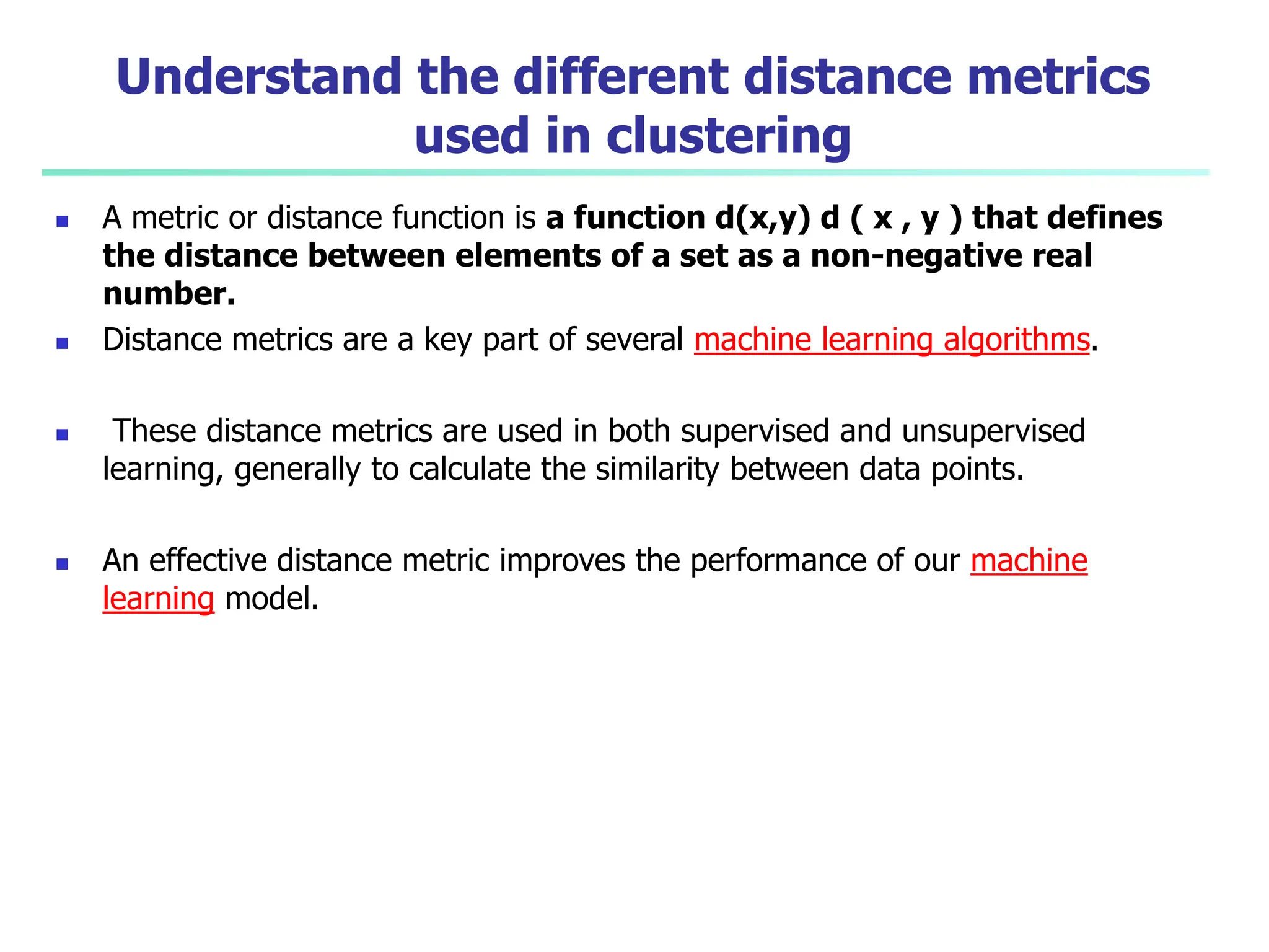 Understand the different distance metrics
used in clustering
 A metric or distance function is a function d(x,y) d ( x , y ) that defines
the distance between elements of a set as a non-negative real
number.
 Distance metrics are a key part of several machine learning algorithms.
 These distance metrics are used in both supervised and unsupervised
learning, generally to calculate the similarity between data points.
 An effective distance metric improves the performance of our machine
learning model.
 