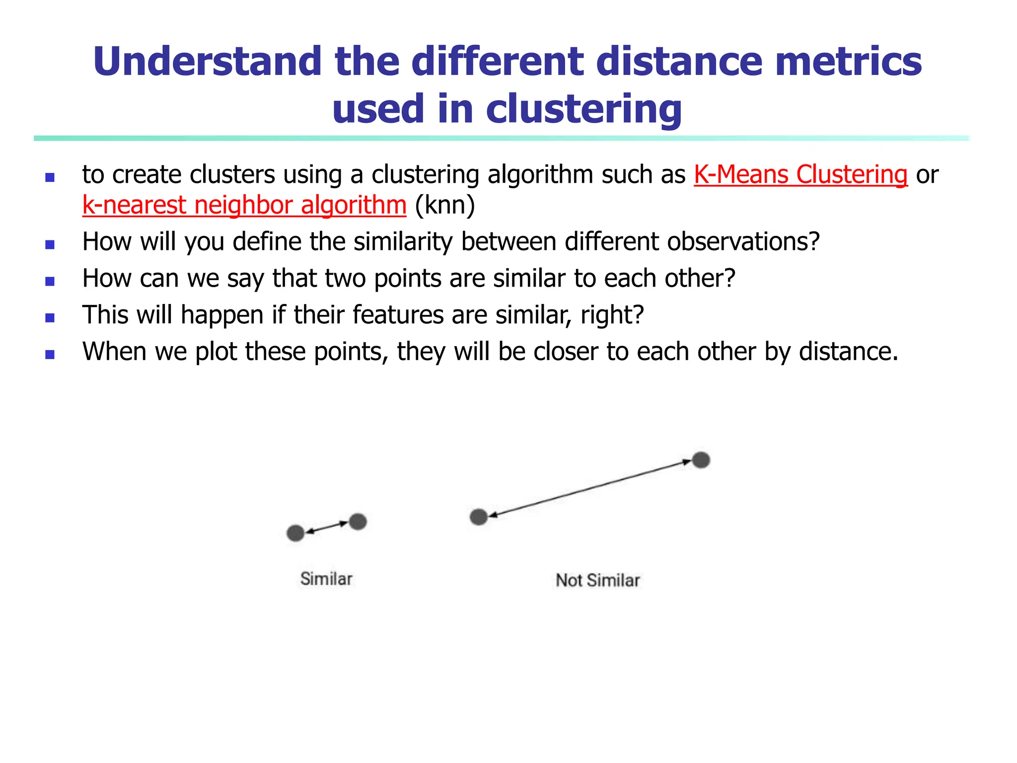 Understand the different distance metrics
used in clustering
 to create clusters using a clustering algorithm such as K-Means Clustering or
k-nearest neighbor algorithm (knn)
 How will you define the similarity between different observations?
 How can we say that two points are similar to each other?
 This will happen if their features are similar, right?
 When we plot these points, they will be closer to each other by distance.
 