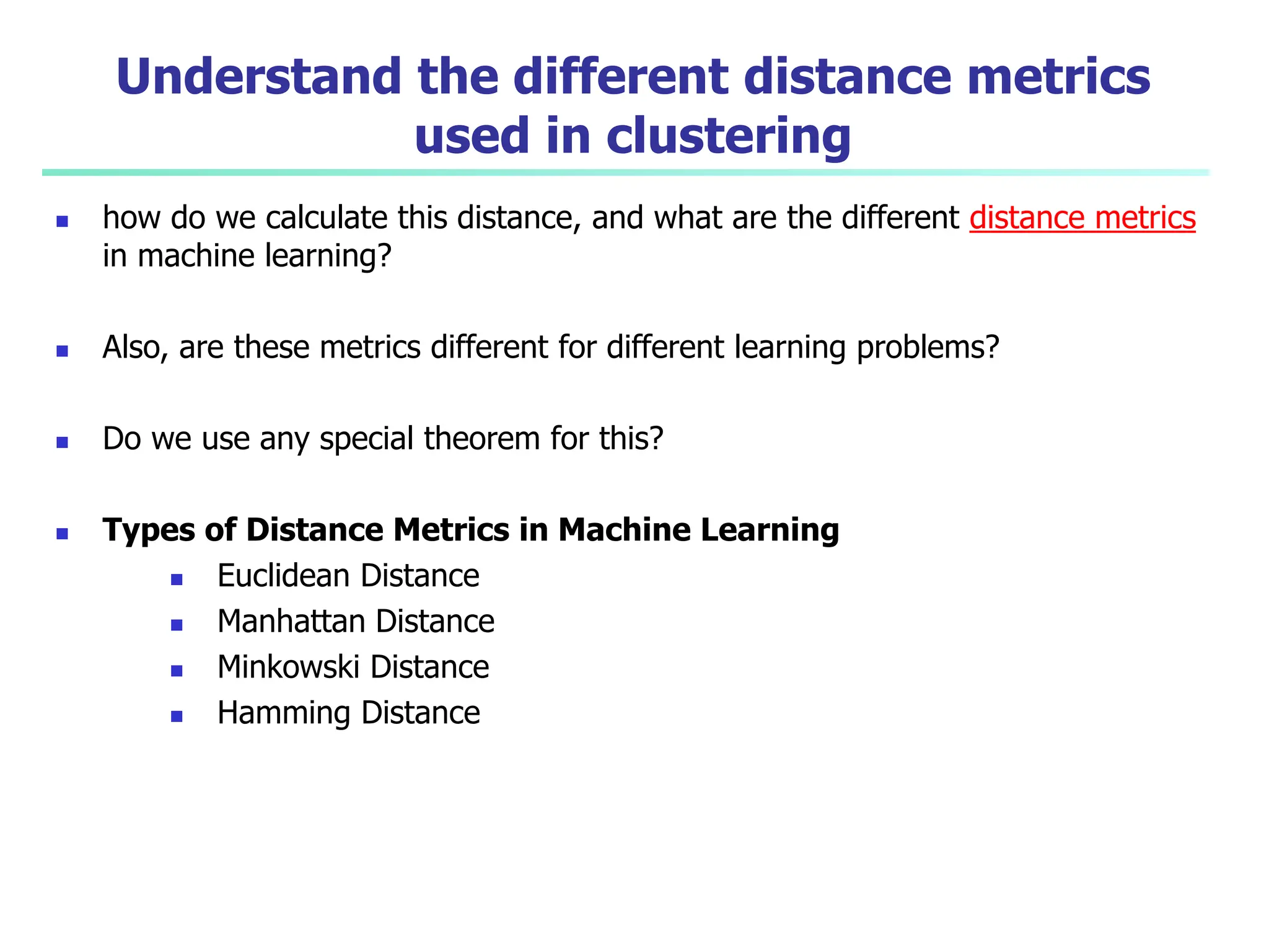 Understand the different distance metrics
used in clustering
 how do we calculate this distance, and what are the different distance metrics
in machine learning?
 Also, are these metrics different for different learning problems?
 Do we use any special theorem for this?
 Types of Distance Metrics in Machine Learning
 Euclidean Distance
 Manhattan Distance
 Minkowski Distance
 Hamming Distance
 