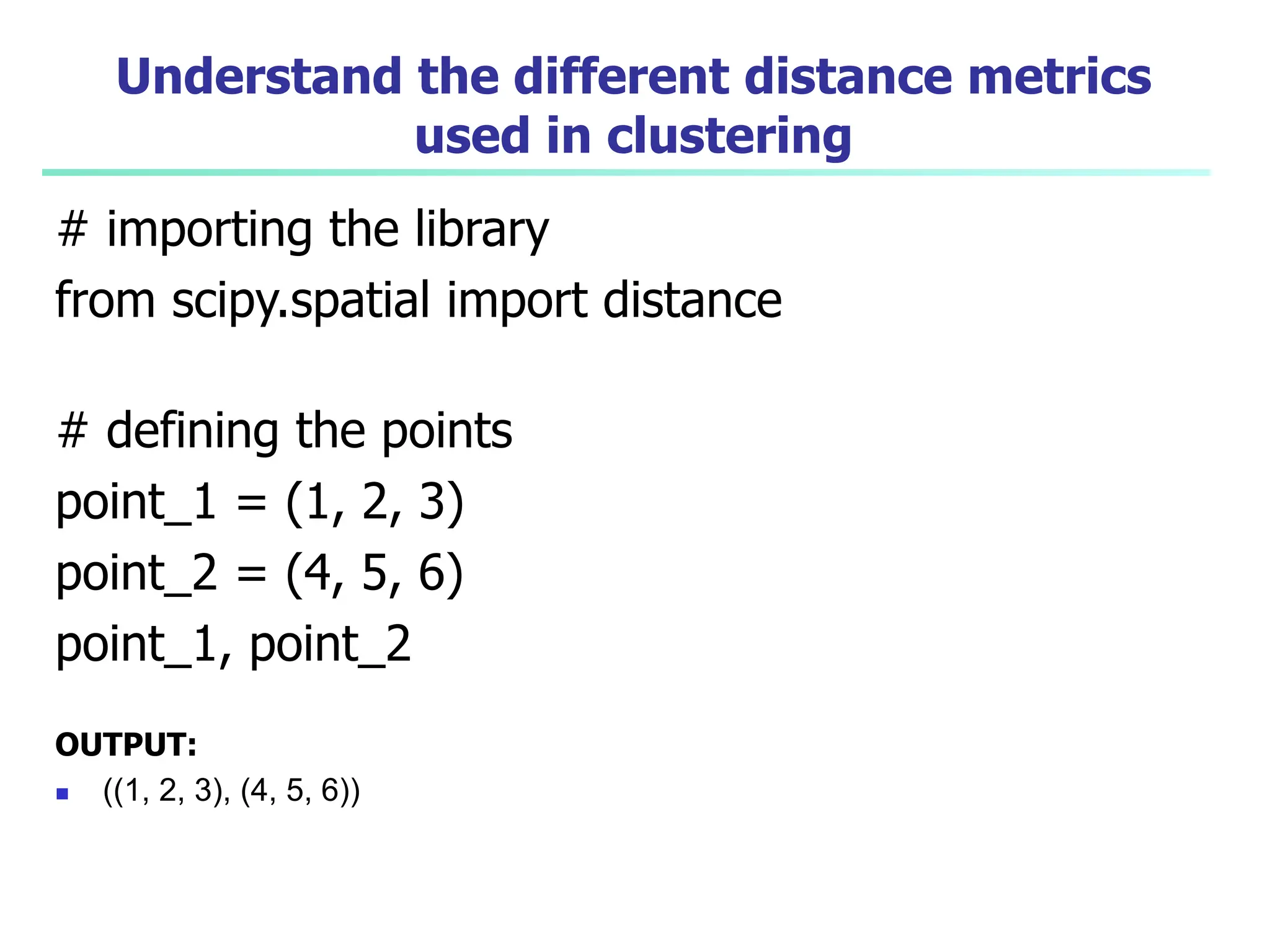 Understand the different distance metrics
used in clustering
# importing the library
from scipy.spatial import distance
# defining the points
point_1 = (1, 2, 3)
point_2 = (4, 5, 6)
point_1, point_2
OUTPUT:
 ((1, 2, 3), (4, 5, 6))
 