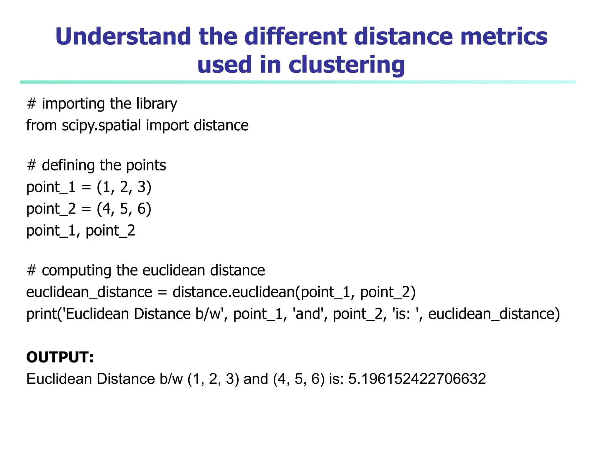 Understand the different distance metrics
used in clustering
# importing the library
from scipy.spatial import distance
# defining the points
point_1 = (1, 2, 3)
point_2 = (4, 5, 6)
point_1, point_2
# computing the euclidean distance
euclidean_distance = distance.euclidean(point_1, point_2)
print('Euclidean Distance b/w', point_1, 'and', point_2, 'is: ', euclidean_distance)
OUTPUT:
Euclidean Distance b/w (1, 2, 3) and (4, 5, 6) is: 5.196152422706632
 