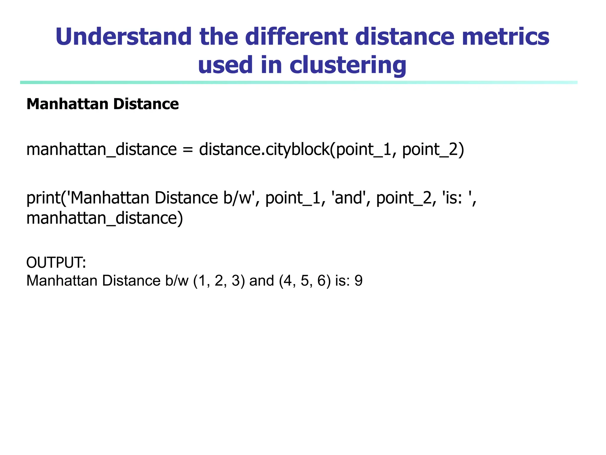 Understand the different distance metrics
used in clustering
Manhattan Distance
manhattan_distance = distance.cityblock(point_1, point_2)
print('Manhattan Distance b/w', point_1, 'and', point_2, 'is: ',
manhattan_distance)
OUTPUT:
Manhattan Distance b/w (1, 2, 3) and (4, 5, 6) is: 9
 