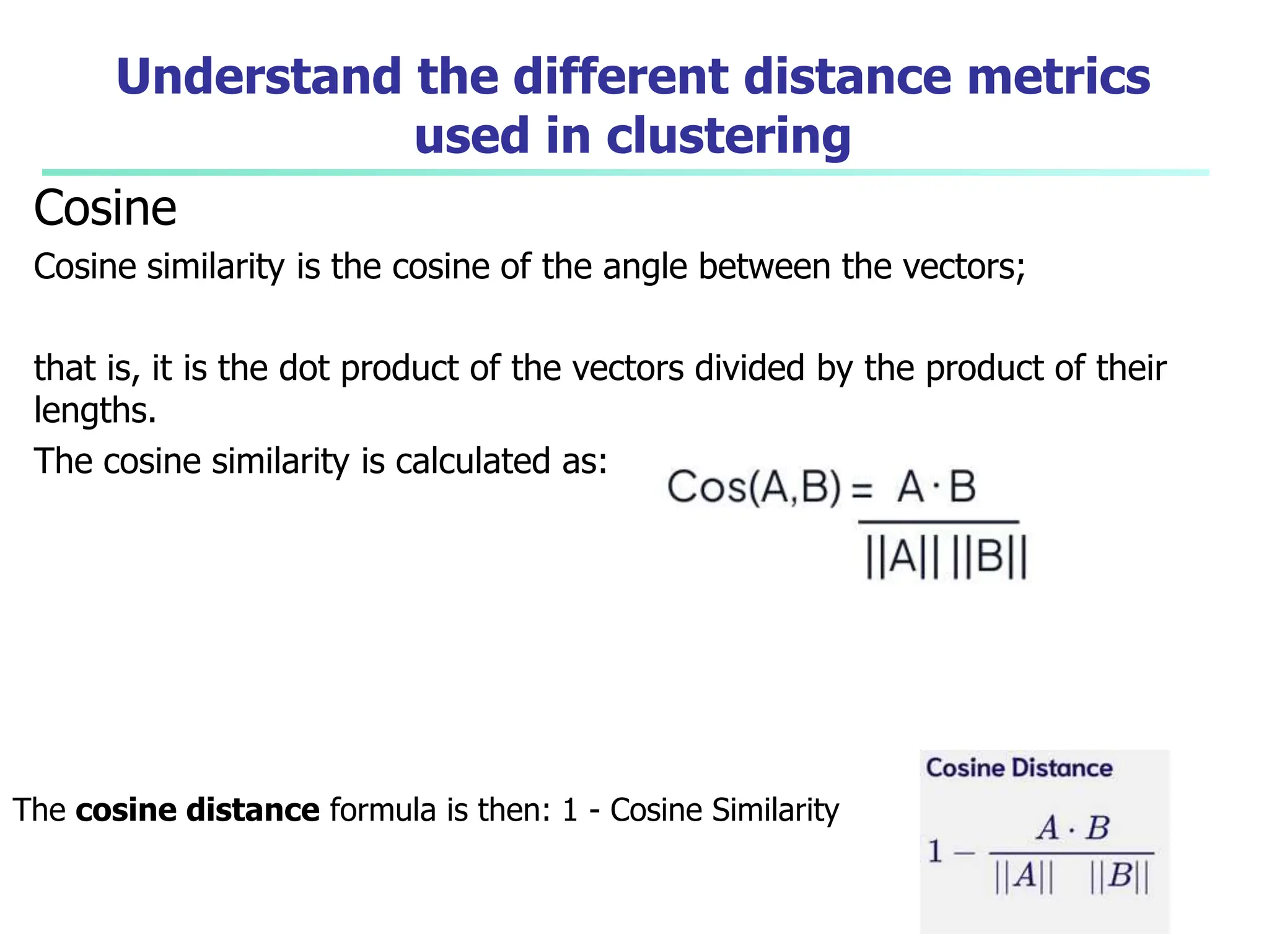 Understand the different distance metrics
used in clustering
Cosine
Cosine similarity is the cosine of the angle between the vectors;
that is, it is the dot product of the vectors divided by the product of their
lengths.
The cosine similarity is calculated as:
The cosine distance formula is then: 1 - Cosine Similarity
 