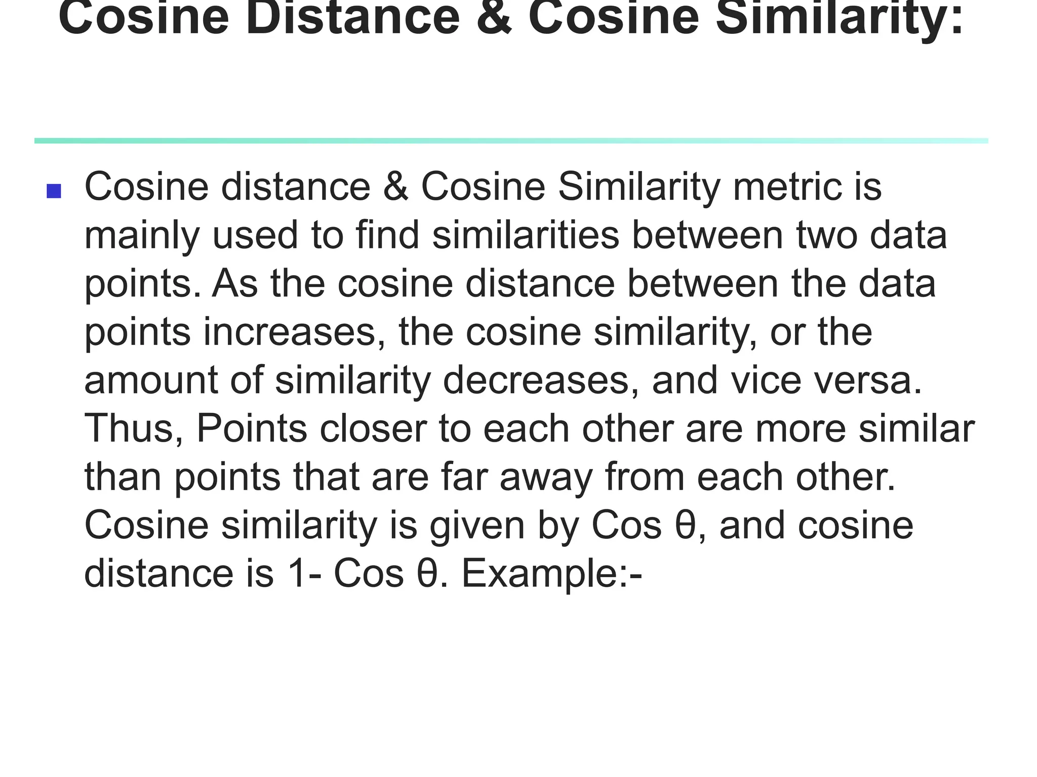 Cosine Distance & Cosine Similarity:
 Cosine distance & Cosine Similarity metric is
mainly used to find similarities between two data
points. As the cosine distance between the data
points increases, the cosine similarity, or the
amount of similarity decreases, and vice versa.
Thus, Points closer to each other are more similar
than points that are far away from each other.
Cosine similarity is given by Cos θ, and cosine
distance is 1- Cos θ. Example:-
 