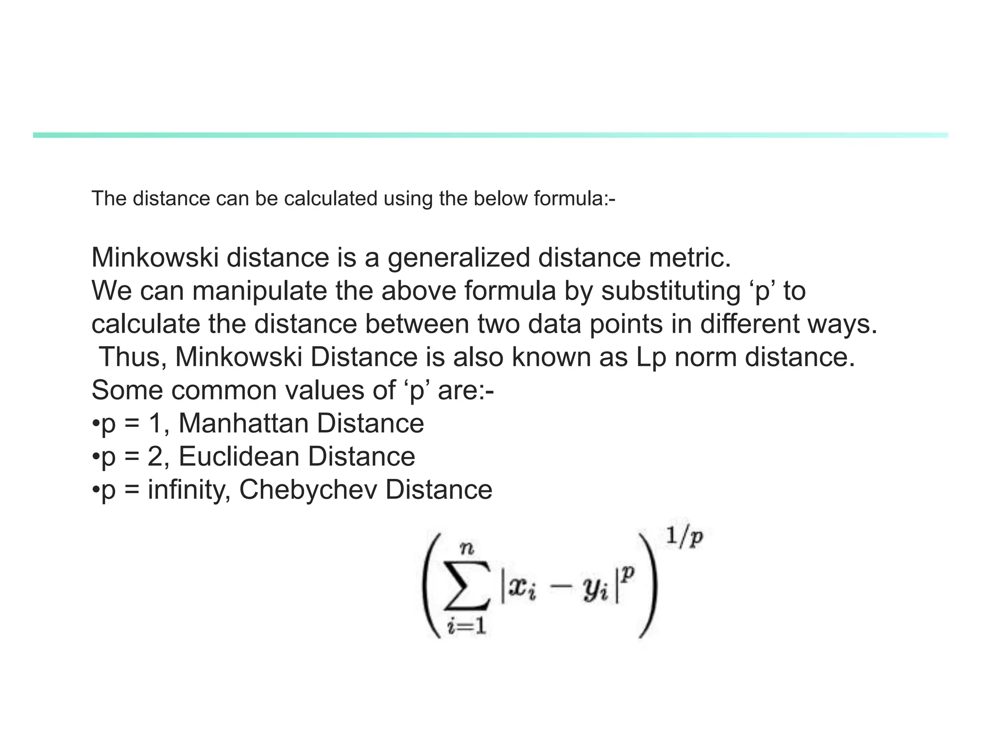 The distance can be calculated using the below formula:-
Minkowski distance is a generalized distance metric.
We can manipulate the above formula by substituting ‘p’ to
calculate the distance between two data points in different ways.
Thus, Minkowski Distance is also known as Lp norm distance.
Some common values of ‘p’ are:-
•p = 1, Manhattan Distance
•p = 2, Euclidean Distance
•p = infinity, Chebychev Distance
 