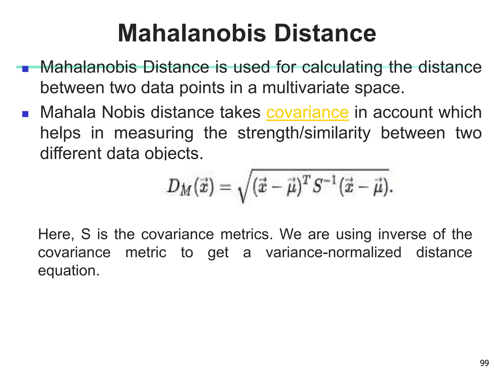  Mahalanobis Distance is used for calculating the distance
between two data points in a multivariate space.
 Mahala Nobis distance takes covariance in account which
helps in measuring the strength/similarity between two
different data objects.
99
Mahalanobis Distance
Here, S is the covariance metrics. We are using inverse of the
covariance metric to get a variance-normalized distance
equation.
 