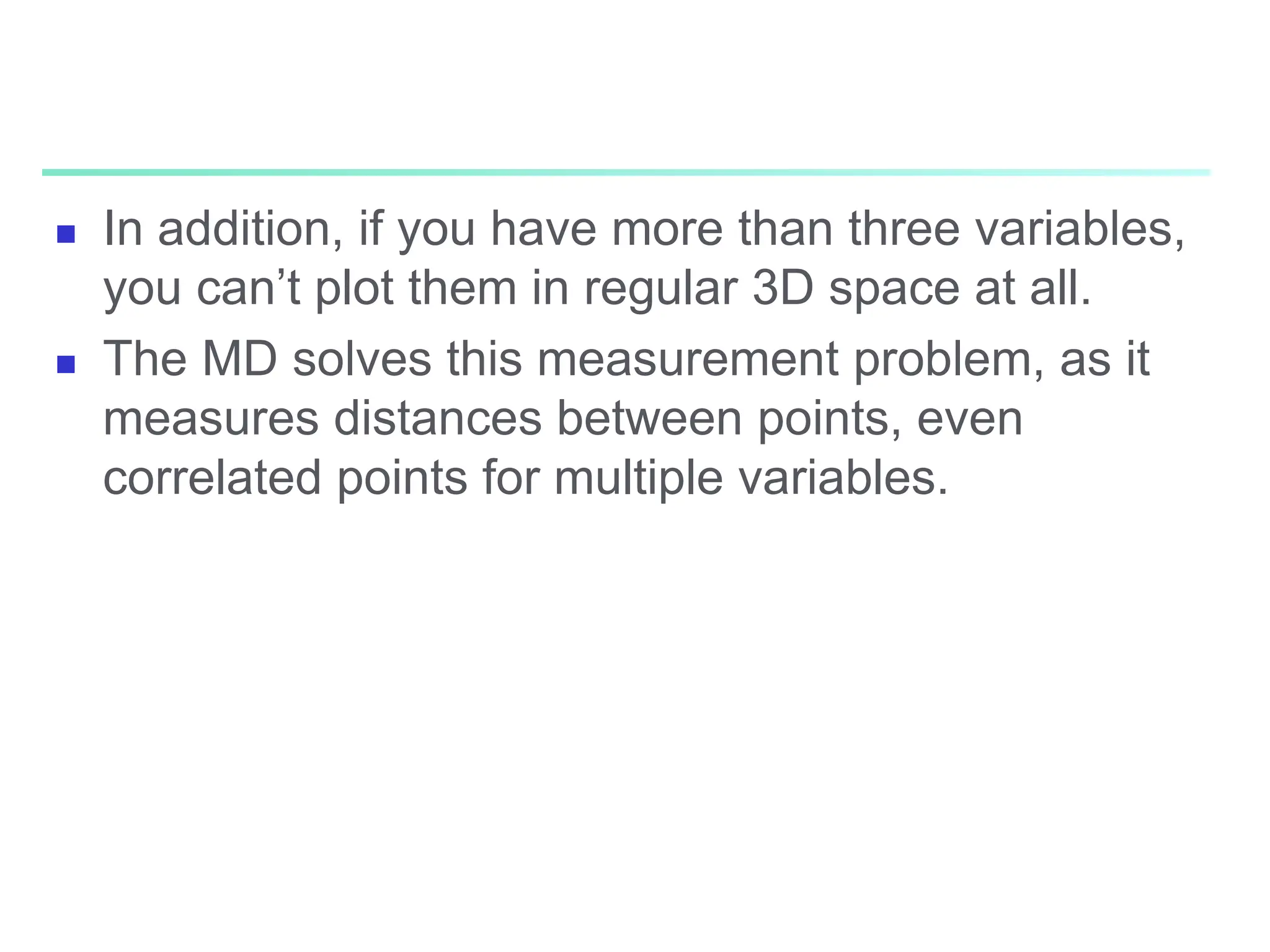  In addition, if you have more than three variables,
you can’t plot them in regular 3D space at all.
 The MD solves this measurement problem, as it
measures distances between points, even
correlated points for multiple variables.
 