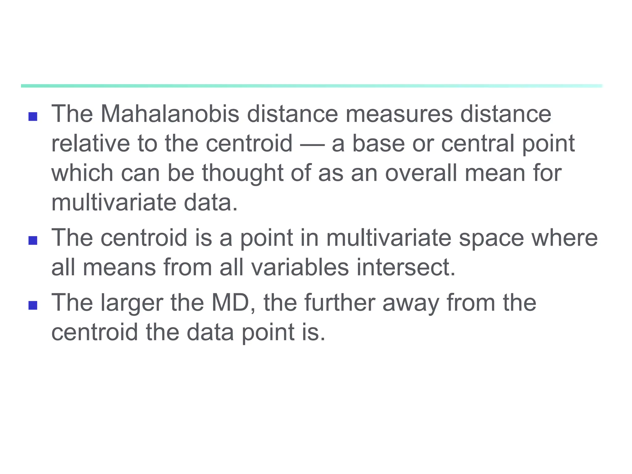  The Mahalanobis distance measures distance
relative to the centroid — a base or central point
which can be thought of as an overall mean for
multivariate data.
 The centroid is a point in multivariate space where
all means from all variables intersect.
 The larger the MD, the further away from the
centroid the data point is.
 