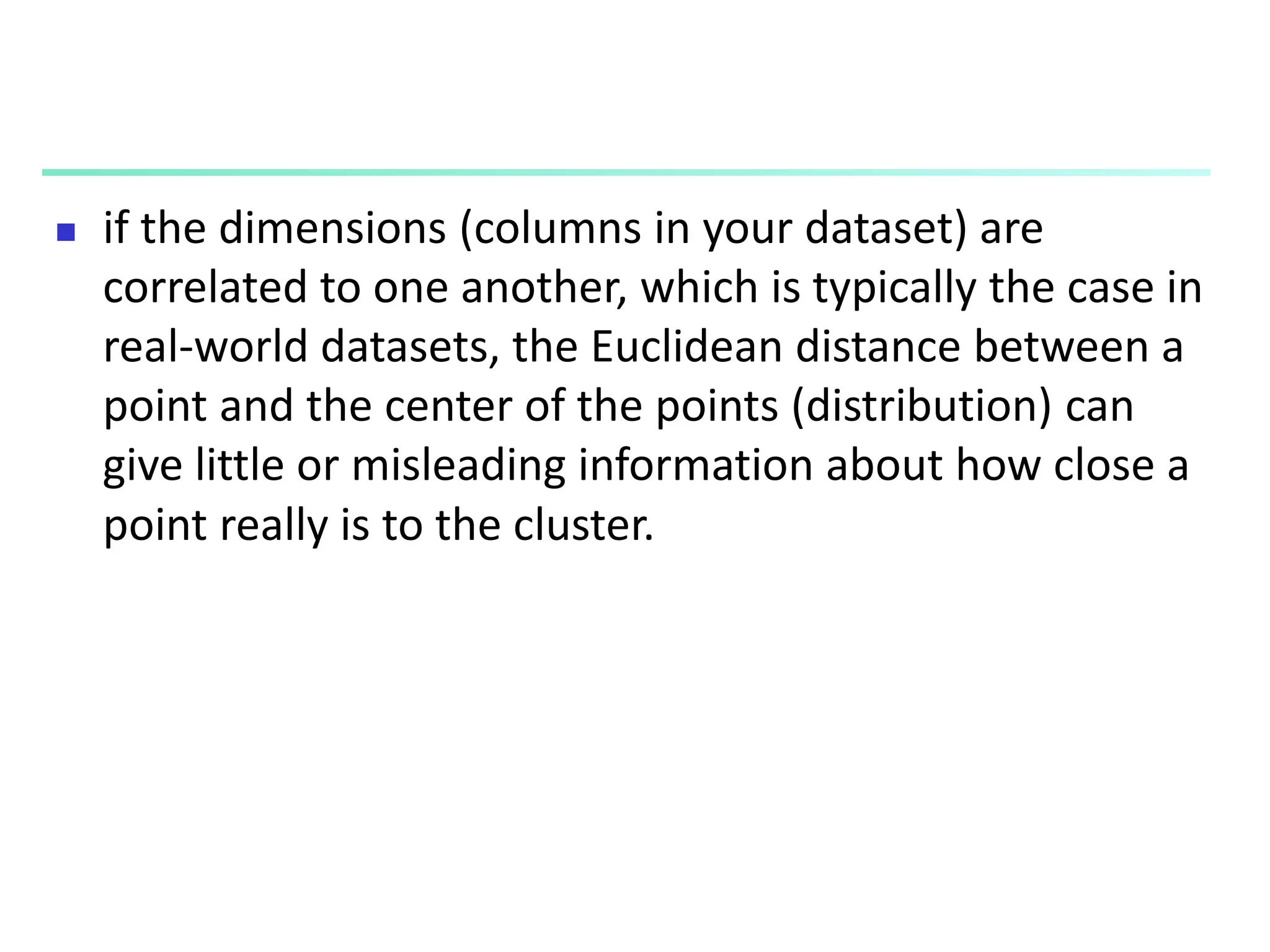  if the dimensions (columns in your dataset) are
correlated to one another, which is typically the case in
real-world datasets, the Euclidean distance between a
point and the center of the points (distribution) can
give little or misleading information about how close a
point really is to the cluster.
 