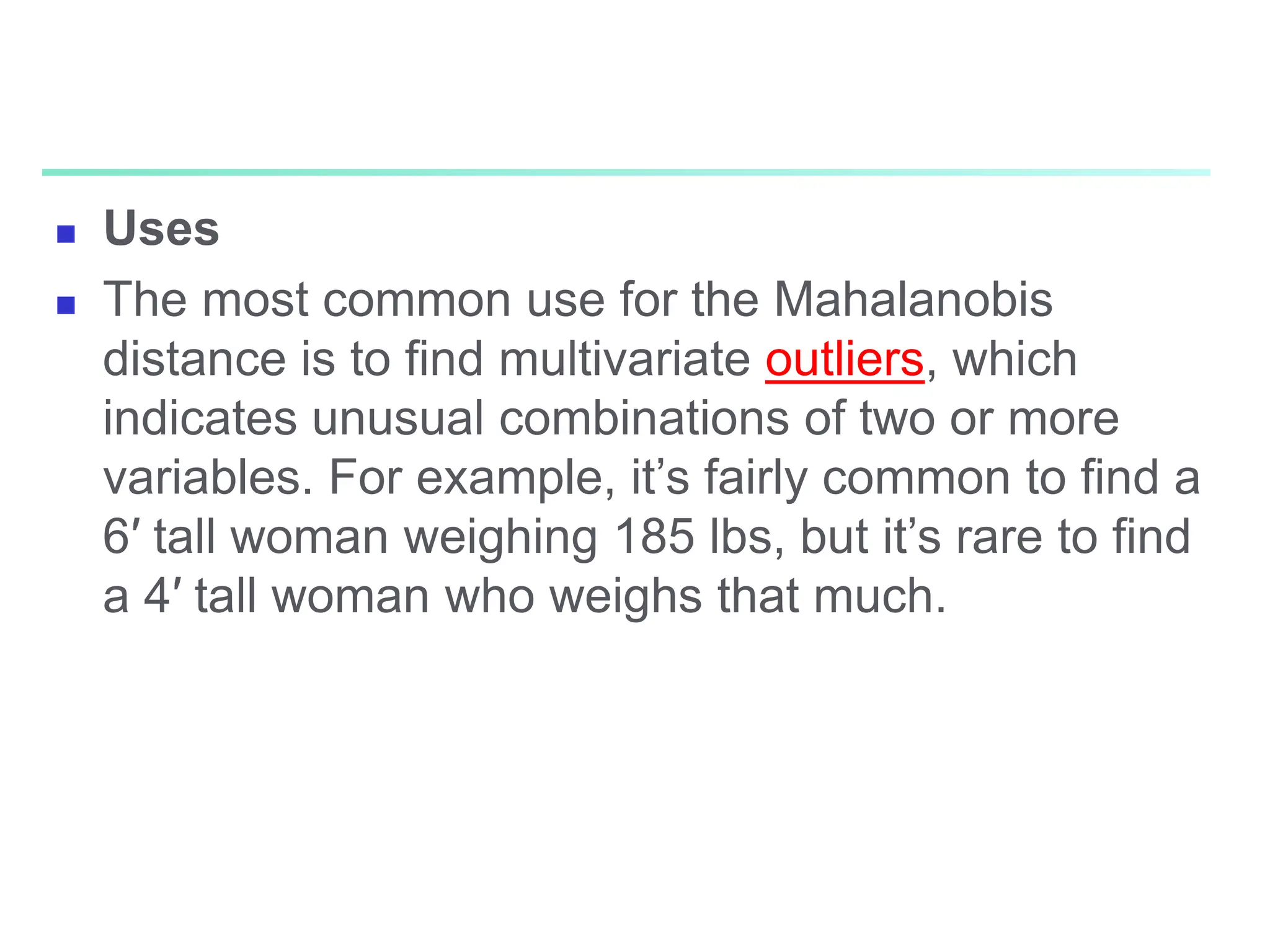  Uses
 The most common use for the Mahalanobis
distance is to find multivariate outliers, which
indicates unusual combinations of two or more
variables. For example, it’s fairly common to find a
6′ tall woman weighing 185 lbs, but it’s rare to find
a 4′ tall woman who weighs that much.
 