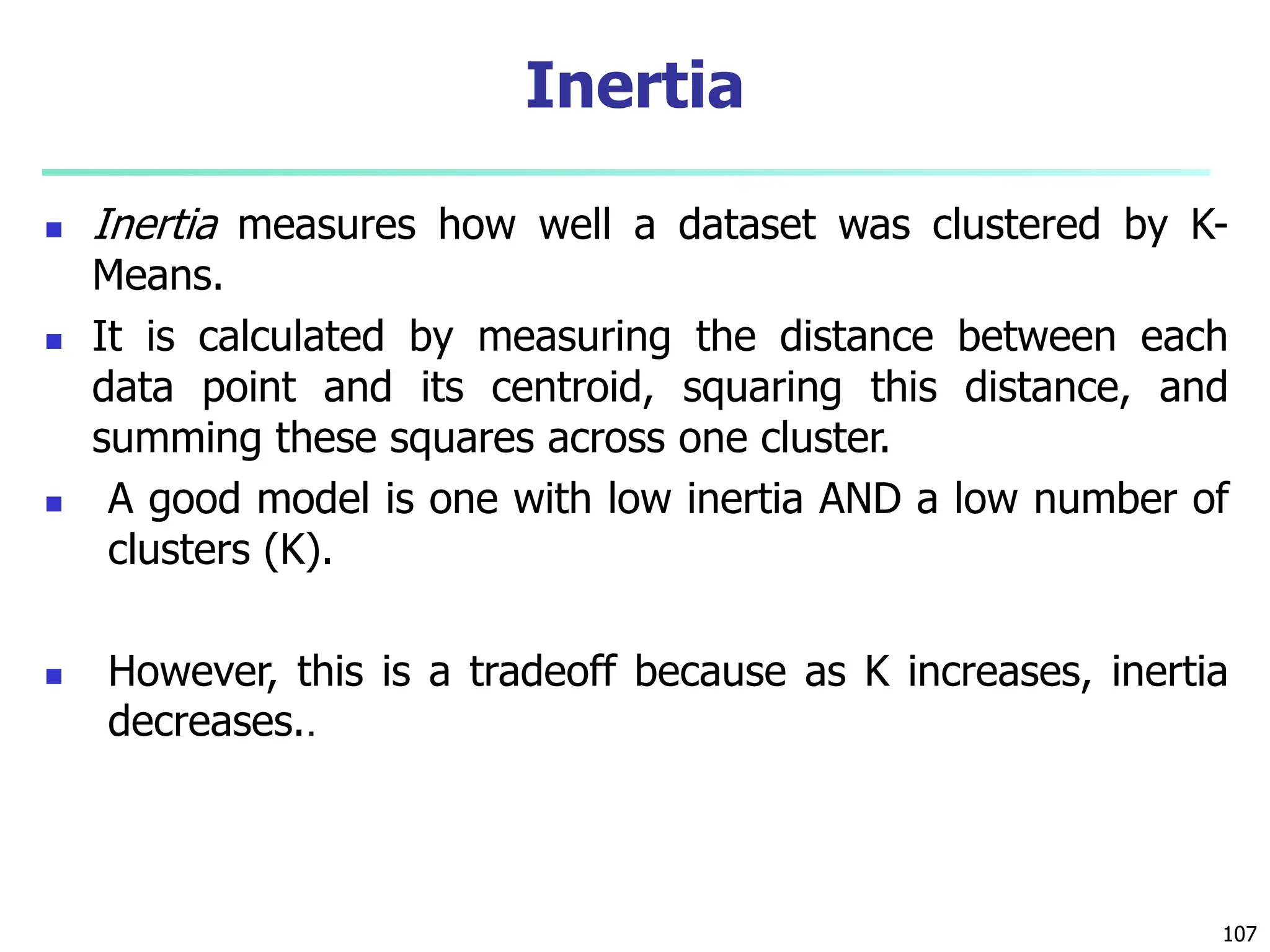  Inertia measures how well a dataset was clustered by K-
Means.
 It is calculated by measuring the distance between each
data point and its centroid, squaring this distance, and
summing these squares across one cluster.
 A good model is one with low inertia AND a low number of
clusters (K).
 However, this is a tradeoff because as K increases, inertia
decreases..
107
Inertia
 