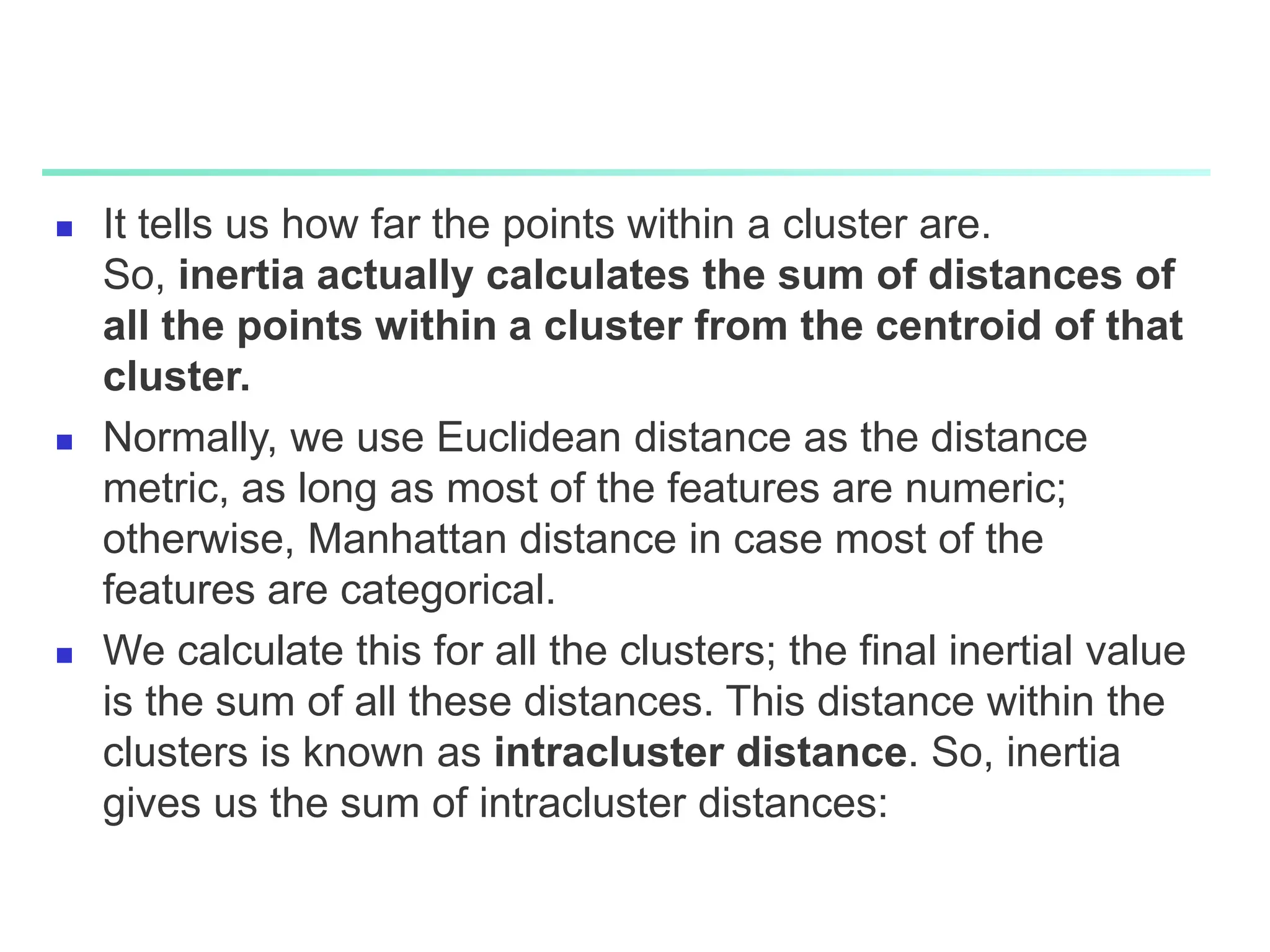  It tells us how far the points within a cluster are.
So, inertia actually calculates the sum of distances of
all the points within a cluster from the centroid of that
cluster.
 Normally, we use Euclidean distance as the distance
metric, as long as most of the features are numeric;
otherwise, Manhattan distance in case most of the
features are categorical.
 We calculate this for all the clusters; the final inertial value
is the sum of all these distances. This distance within the
clusters is known as intracluster distance. So, inertia
gives us the sum of intracluster distances:
 