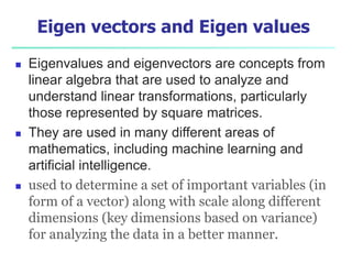 Eigen vectors and Eigen values
 Eigenvalues and eigenvectors are concepts from
linear algebra that are used to analyze and
understand linear transformations, particularly
those represented by square matrices.
 They are used in many different areas of
mathematics, including machine learning and
artificial intelligence.
 used to determine a set of important variables (in
form of a vector) along with scale along different
dimensions (key dimensions based on variance)
for analyzing the data in a better manner.
 