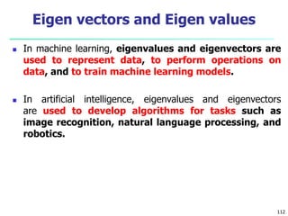  In machine learning, eigenvalues and eigenvectors are
used to represent data, to perform operations on
data, and to train machine learning models.
 In artificial intelligence, eigenvalues and eigenvectors
are used to develop algorithms for tasks such as
image recognition, natural language processing, and
robotics.
112
Eigen vectors and Eigen values
 