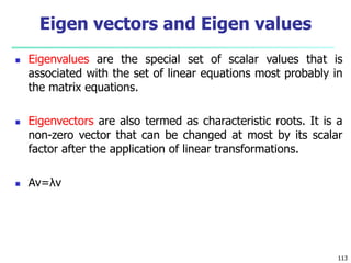 Eigenvalues are the special set of scalar values that is
associated with the set of linear equations most probably in
the matrix equations.
 Eigenvectors are also termed as characteristic roots. It is a
non-zero vector that can be changed at most by its scalar
factor after the application of linear transformations.
 Av=λv
113
Eigen vectors and Eigen values
 