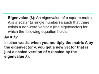 1. Eigenvalue (λ): An eigenvalue of a square matrix
A is a scalar (a single number) λ such that there
exists a non-zero vector v (the eigenvector) for
which the following equation holds:
Av = λv
In other words, when you multiply the matrix A by
the eigenvector v, you get a new vector that is
just a scaled version of v (scaled by the
eigenvalue λ).
 