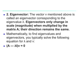  2. Eigenvector: The vector v mentioned above is
called an eigenvector corresponding to the
eigenvalue λ. Eigenvectors only change in
scale (magnitude) when multiplied by the
matrix A; their direction remains the same.
 Mathematically, to find eigenvalues and
eigenvectors, you typically solve the following
equation for λ and v:
 (A — λI)v = 0
 