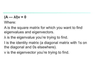(A — λI)v = 0
Where:
A is the square matrix for which you want to find
eigenvalues and eigenvectors.
λ is the eigenvalue you’re trying to find.
I is the identity matrix (a diagonal matrix with 1s on
the diagonal and 0s elsewhere).
v is the eigenvector you’re trying to find.
 