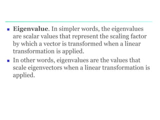  Eigenvalue. In simpler words, the eigenvalues
are scalar values that represent the scaling factor
by which a vector is transformed when a linear
transformation is applied.
 In other words, eigenvalues are the values that
scale eigenvectors when a linear transformation is
applied.
 