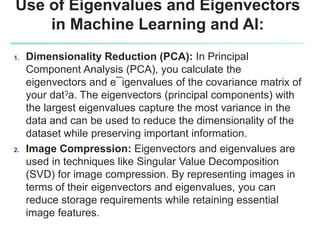 Use of Eigenvalues and Eigenvectors
in Machine Learning and AI:
1. Dimensionality Reduction (PCA): In Principal
Component Analysis (PCA), you calculate the
eigenvectors and e¯igenvalues of the covariance matrix of
your datˀa. The eigenvectors (principal components) with
the largest eigenvalues capture the most variance in the
data and can be used to reduce the dimensionality of the
dataset while preserving important information.
2. Image Compression: Eigenvectors and eigenvalues are
used in techniques like Singular Value Decomposition
(SVD) for image compression. By representing images in
terms of their eigenvectors and eigenvalues, you can
reduce storage requirements while retaining essential
image features.
 