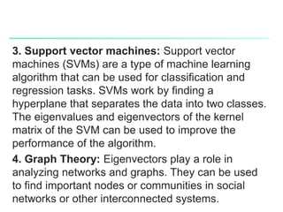 3. Support vector machines: Support vector
machines (SVMs) are a type of machine learning
algorithm that can be used for classification and
regression tasks. SVMs work by finding a
hyperplane that separates the data into two classes.
The eigenvalues and eigenvectors of the kernel
matrix of the SVM can be used to improve the
performance of the algorithm.
4. Graph Theory: Eigenvectors play a role in
analyzing networks and graphs. They can be used
to find important nodes or communities in social
networks or other interconnected systems.
 
