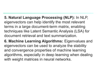 5. Natural Language Processing (NLP): In NLP,
eigenvectors can help identify the most relevant
terms in a large document-term matrix, enabling
techniques like Latent Semantic Analysis (LSA) for
document retrieval and text summarization.
6. Machine Learning Algorithms: Eigenvalues and
eigenvectors can be used to analyze the stability
and convergence properties of machine learning
algorithms, especially in deep learning when dealing
with weight matrices in neural networks.
 