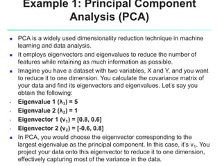 Example 1: Principal Component
Analysis (PCA)
 PCA is a widely used dimensionality reduction technique in machine
learning and data analysis.
 It employs eigenvectors and eigenvalues to reduce the number of
features while retaining as much information as possible.
 Imagine you have a dataset with two variables, X and Y, and you want
to reduce it to one dimension. You calculate the covariance matrix of
your data and find its eigenvectors and eigenvalues. Let’s say you
obtain the following:
• Eigenvalue 1 (λ₁) = 5
• Eigenvalue 2 (λ₂) = 1
• Eigenvector 1 (v₁) = [0.8, 0.6]
• Eigenvector 2 (v₂) = [-0.6, 0.8]
 In PCA, you would choose the eigenvector corresponding to the
largest eigenvalue as the principal component. In this case, it’s v₁. You
project your data onto this eigenvector to reduce it to one dimension,
effectively capturing most of the variance in the data.
 