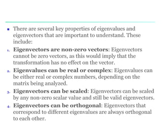 There are several key properties of eigenvalues and
eigenvectors that are important to understand. These
include:
1. Eigenvectors are non-zero vectors: Eigenvectors
cannot be zero vectors, as this would imply that the
transformation has no effect on the vector.
2. Eigenvalues can be real or complex: Eigenvalues can
be either real or complex numbers, depending on the
matrix being analyzed.
3. Eigenvectors can be scaled: Eigenvectors can be scaled
by any non-zero scalar value and still be valid eigenvectors.
4. Eigenvectors can be orthogonal: Eigenvectors that
correspond to different eigenvalues are always orthogonal
to each other.
 