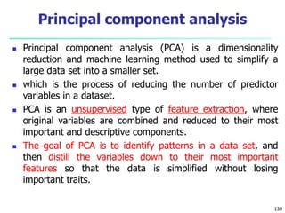  Principal component analysis (PCA) is a dimensionality
reduction and machine learning method used to simplify a
large data set into a smaller set.
 which is the process of reducing the number of predictor
variables in a dataset.
 PCA is an unsupervised type of feature extraction, where
original variables are combined and reduced to their most
important and descriptive components.
 The goal of PCA is to identify patterns in a data set, and
then distill the variables down to their most important
features so that the data is simplified without losing
important traits.
130
Principal component analysis
 