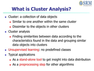 What is Cluster Analysis?
 Cluster: a collection of data objects
 Similar to one another within the same cluster
 Dissimilar to the objects in other clusters
 Cluster analysis
 Finding similarities between data according to the
characteristics found in the data and grouping similar
data objects into clusters
 Unsupervised learning: no predefined classes
 Typical applications
 As a stand-alone tool to get insight into data distribution
 As a preprocessing step for other algorithms
 