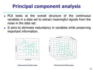  PCA looks at the overall structure of the continuous
variables in a data set to extract meaningful signals from the
noise in the data set.
 It aims to eliminate redundancy in variables while preserving
important information.
131
Principal component analysis
 