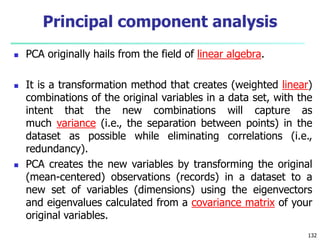  PCA originally hails from the field of linear algebra.
 It is a transformation method that creates (weighted linear)
combinations of the original variables in a data set, with the
intent that the new combinations will capture as
much variance (i.e., the separation between points) in the
dataset as possible while eliminating correlations (i.e.,
redundancy).
 PCA creates the new variables by transforming the original
(mean-centered) observations (records) in a dataset to a
new set of variables (dimensions) using the eigenvectors
and eigenvalues calculated from a covariance matrix of your
original variables.
132
Principal component analysis
 