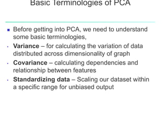 Basic Terminologies of PCA
 Before getting into PCA, we need to understand
some basic terminologies,
• Variance – for calculating the variation of data
distributed across dimensionality of graph
• Covariance – calculating dependencies and
relationship between features
• Standardizing data – Scaling our dataset within
a specific range for unbiased output
 