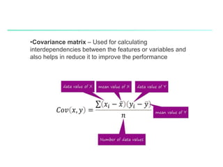  Covariance matrix – Used for
calculating interdependencies
between the features or
variables and also helps in
reduce it to improve the
performance
•Covariance matrix – Used for calculating
interdependencies between the features or variables and
also helps in reduce it to improve the performance
 