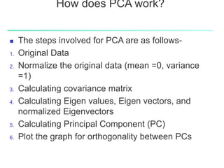 How does PCA work?
 The steps involved for PCA are as follows-
1. Original Data
2. Normalize the original data (mean =0, variance
=1)
3. Calculating covariance matrix
4. Calculating Eigen values, Eigen vectors, and
normalized Eigenvectors
5. Calculating Principal Component (PC)
6. Plot the graph for orthogonality between PCs
 