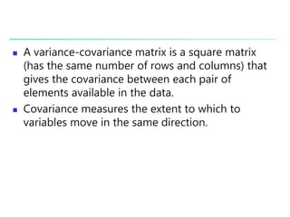 A variance-covariance matrix is a square matrix
(has the same number of rows and columns) that
gives the covariance between each pair of
elements available in the data.
 Covariance measures the extent to which to
variables move in the same direction.
 