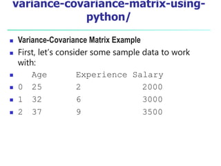 variance-covariance-matrix-using-
python/
 Variance-Covariance Matrix Example
 First, let’s consider some sample data to work
with:
 Age Experience Salary
 0 25 2 2000
 1 32 6 3000
 2 37 9 3500
 