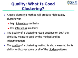 Quality: What Is Good
Clustering?
 A good clustering method will produce high quality
clusters with
 high intra-class similarity
 low inter-class similarity
 The quality of a clustering result depends on both the
similarity measure used by the method and its
implementation
 The quality of a clustering method is also measured by its
ability to discover some or all of the hidden patterns
 