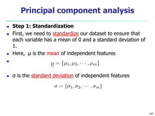  Step 1: Standardization
 First, we need to standardize our dataset to ensure that
each variable has a mean of 0 and a standard deviation of
1.
 Here, μ is the mean of independent features

 σ is the standard deviation of independent features
147
Principal component analysis
 