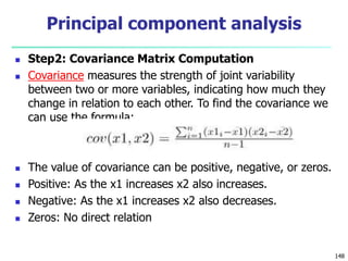  Step2: Covariance Matrix Computation
 Covariance measures the strength of joint variability
between two or more variables, indicating how much they
change in relation to each other. To find the covariance we
can use the formula:
 The value of covariance can be positive, negative, or zeros.
 Positive: As the x1 increases x2 also increases.
 Negative: As the x1 increases x2 also decreases.
 Zeros: No direct relation
148
Principal component analysis
 