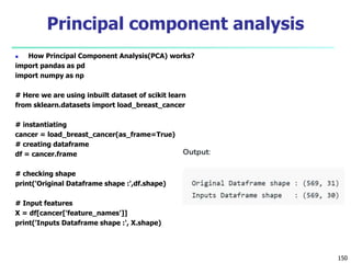  How Principal Component Analysis(PCA) works?
import pandas as pd
import numpy as np
# Here we are using inbuilt dataset of scikit learn
from sklearn.datasets import load_breast_cancer
# instantiating
cancer = load_breast_cancer(as_frame=True)
# creating dataframe
df = cancer.frame
# checking shape
print('Original Dataframe shape :',df.shape)
# Input features
X = df[cancer['feature_names']]
print('Inputs Dataframe shape :', X.shape)
150
Principal component analysis
 