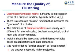 Measure the Quality of
Clustering
 Dissimilarity/Similarity metric: Similarity is expressed in
terms of a distance function, typically metric: d(i, j)
 There is a separate “quality” function that measures the
“goodness” of a cluster.
 The definitions of distance functions are usually very
different for interval-scaled, boolean, categorical, ordinal
ratio, and vector variables.
 Weights should be associated with different variables
based on applications and data semantics.
 It is hard to define “similar enough” or “good enough”
 the answer is typically highly subjective.
 