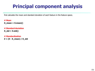 first calculate the mean and standard deviation of each feature in the feature space.
# Mean
X_mean = X.mean()
# Standard deviation
X_std = X.std()
# Standardization
Z = (X - X_mean) / X_std
151
Principal component analysis
 