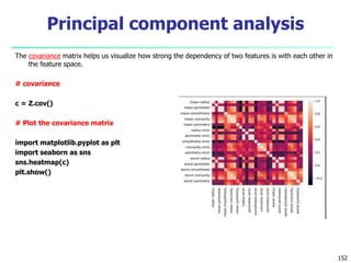 The covariance matrix helps us visualize how strong the dependency of two features is with each other in
the feature space.
# covariance
c = Z.cov()
# Plot the covariance matrix
import matplotlib.pyplot as plt
import seaborn as sns
sns.heatmap(c)
plt.show()
152
Principal component analysis
 